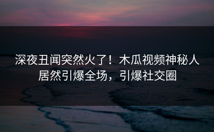 深夜丑闻突然火了！木瓜视频神秘人居然引爆全场，引爆社交圈