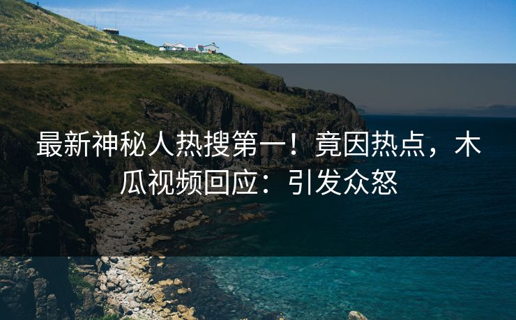 最新神秘人热搜第一！竟因热点，木瓜视频回应：引发众怒