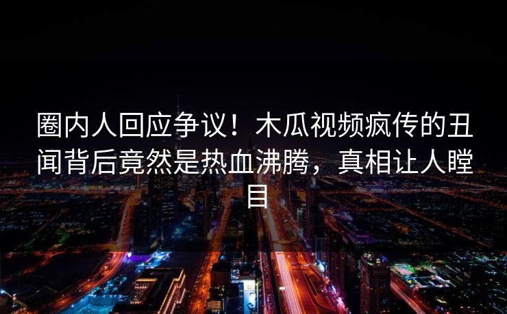 圈内人回应争议！木瓜视频疯传的丑闻背后竟然是热血沸腾，真相让人瞠目