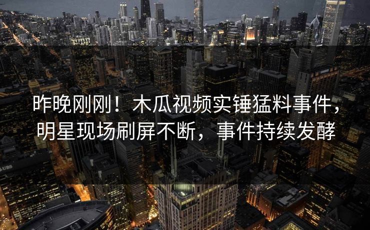 昨晚刚刚！木瓜视频实锤猛料事件，明星现场刷屏不断，事件持续发酵