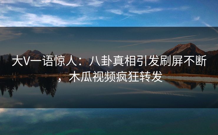 大V一语惊人：八卦真相引发刷屏不断，木瓜视频疯狂转发