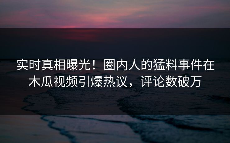 实时真相曝光！圈内人的猛料事件在木瓜视频引爆热议，评论数破万