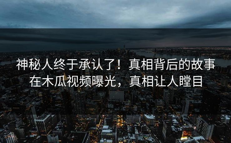 神秘人终于承认了！真相背后的故事在木瓜视频曝光，真相让人瞠目