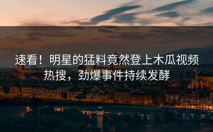 速看！明星的猛料竟然登上木瓜视频热搜，劲爆事件持续发酵