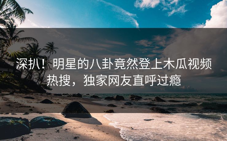 深扒！明星的八卦竟然登上木瓜视频热搜，独家网友直呼过瘾