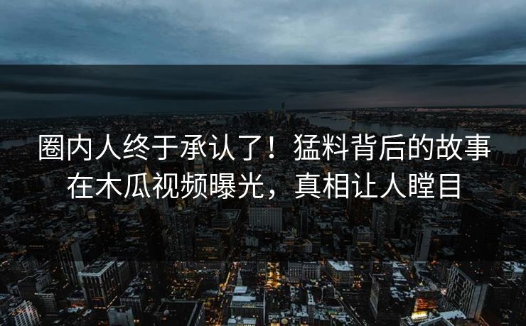 圈内人终于承认了！猛料背后的故事在木瓜视频曝光，真相让人瞠目
