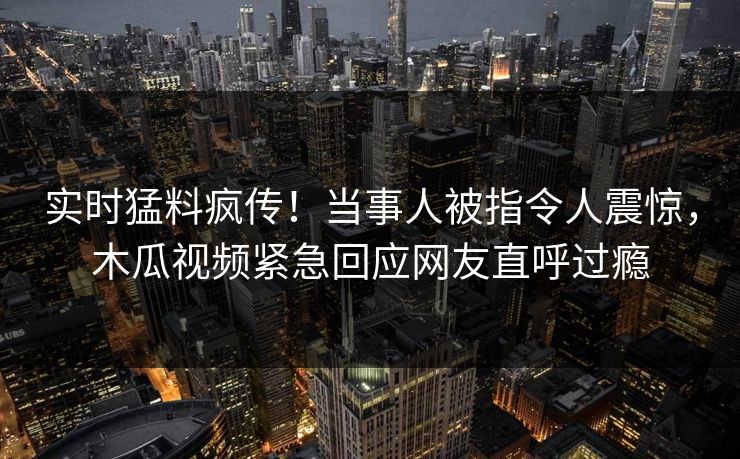 实时猛料疯传！当事人被指令人震惊，木瓜视频紧急回应网友直呼过瘾