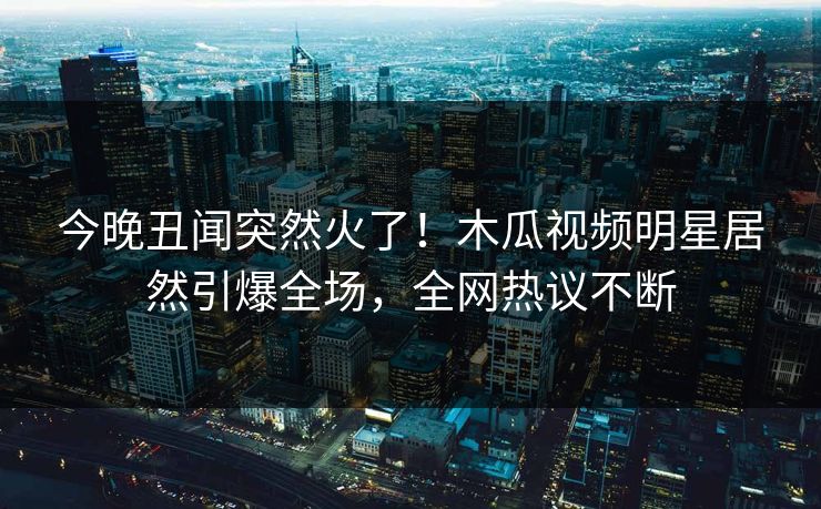 今晚丑闻突然火了！木瓜视频明星居然引爆全场，全网热议不断