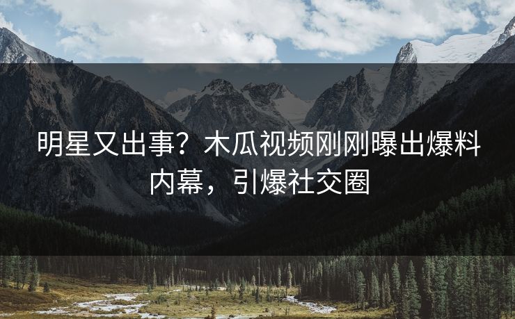 明星又出事？木瓜视频刚刚曝出爆料内幕，引爆社交圈