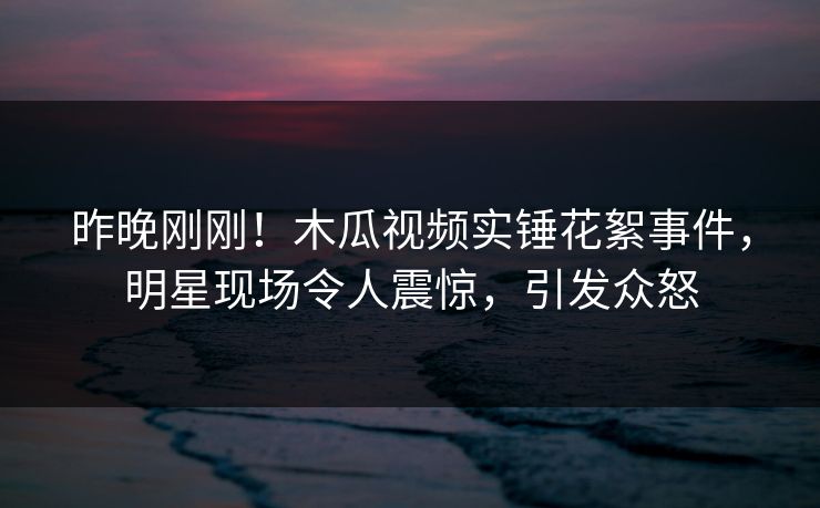 昨晚刚刚！木瓜视频实锤花絮事件，明星现场令人震惊，引发众怒
