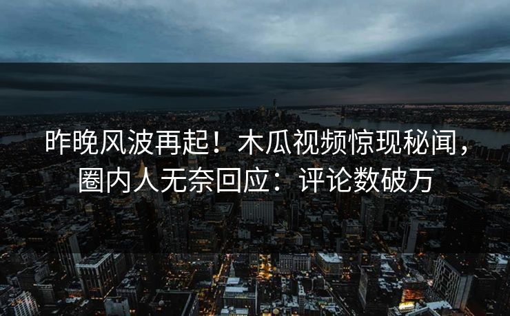 昨晚风波再起！木瓜视频惊现秘闻，圈内人无奈回应：评论数破万