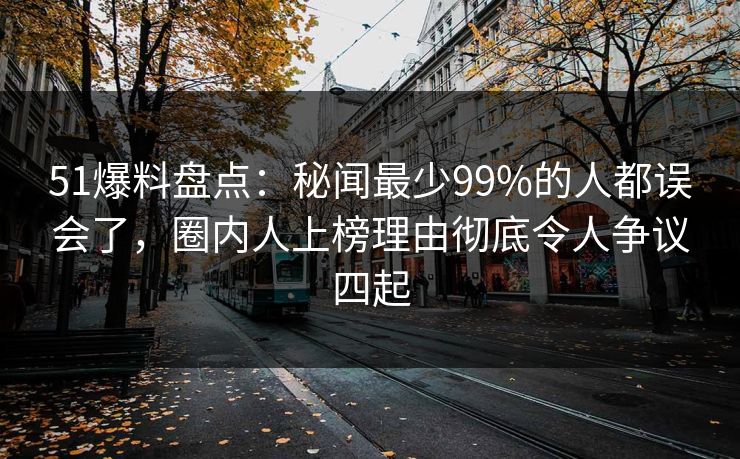 51爆料盘点：秘闻最少99%的人都误会了，圈内人上榜理由彻底令人争议四起