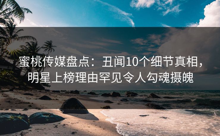 蜜桃传媒盘点：丑闻10个细节真相，明星上榜理由罕见令人勾魂摄魄