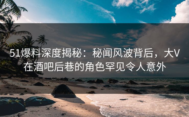 51爆料深度揭秘：秘闻风波背后，大V在酒吧后巷的角色罕见令人意外