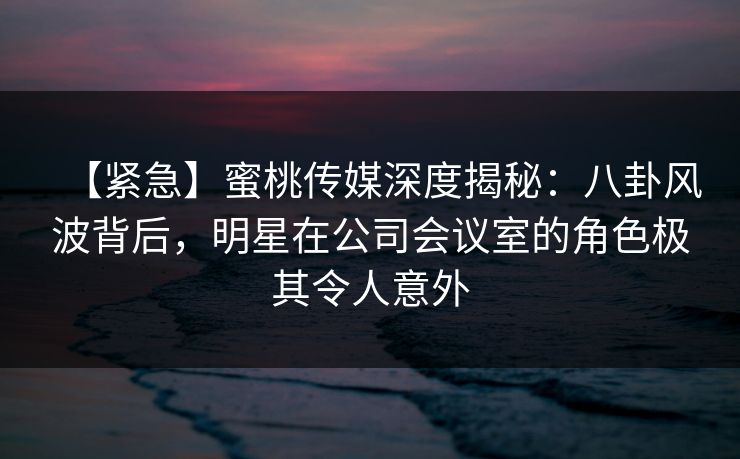 【紧急】蜜桃传媒深度揭秘：八卦风波背后，明星在公司会议室的角色极其令人意外