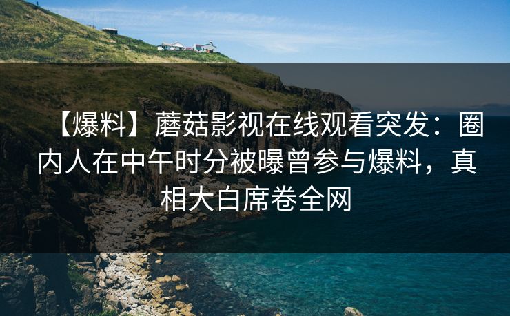【爆料】蘑菇影视在线观看突发：圈内人在中午时分被曝曾参与爆料，真相大白席卷全网