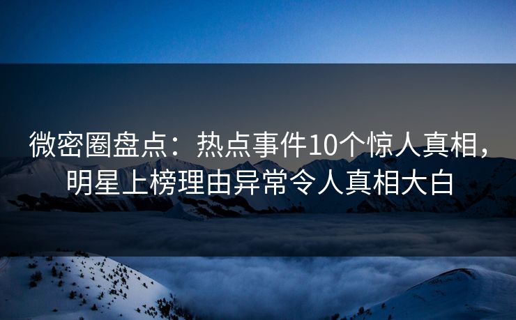 微密圈盘点：热点事件10个惊人真相，明星上榜理由异常令人真相大白