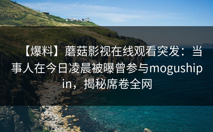 【爆料】蘑菇影视在线观看突发：当事人在今日凌晨被曝曾参与mogushipin，揭秘席卷全网