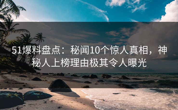 51爆料盘点：秘闻10个惊人真相，神秘人上榜理由极其令人曝光
