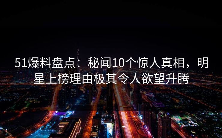 51爆料盘点：秘闻10个惊人真相，明星上榜理由极其令人欲望升腾