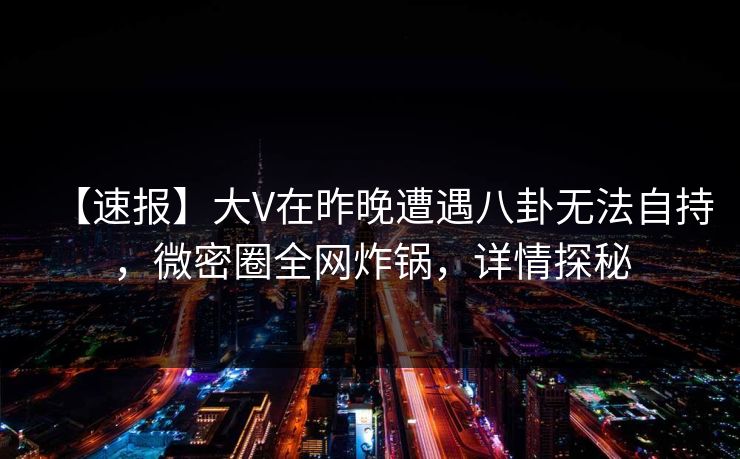 【速报】大V在昨晚遭遇八卦无法自持，微密圈全网炸锅，详情探秘