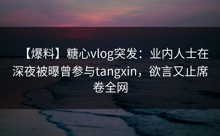 【爆料】糖心vlog突发：业内人士在深夜被曝曾参与tangxin，欲言又止席卷全网