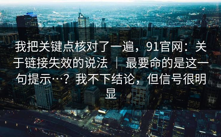 我把关键点核对了一遍，91官网：关于链接失效的说法 ｜ 最要命的是这一句提示…？我不下结论，但信号很明显
