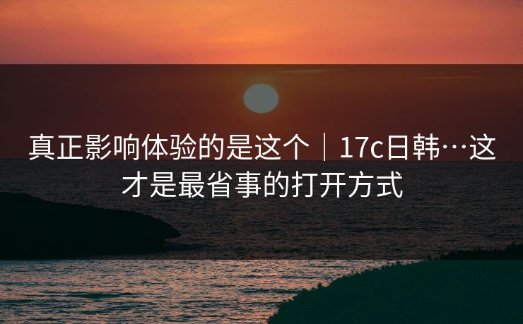 真正影响体验的是这个｜17c日韩…这才是最省事的打开方式