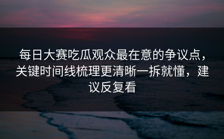 每日大赛吃瓜观众最在意的争议点,关键时间线梳理更清晰一拆就懂,建议反复看